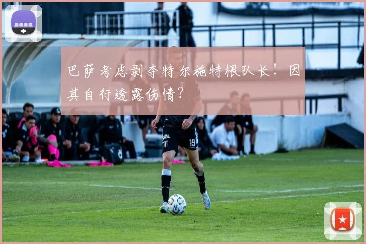 巴萨考虑剥夺特尔施特根队长！因其自行透露伤情？