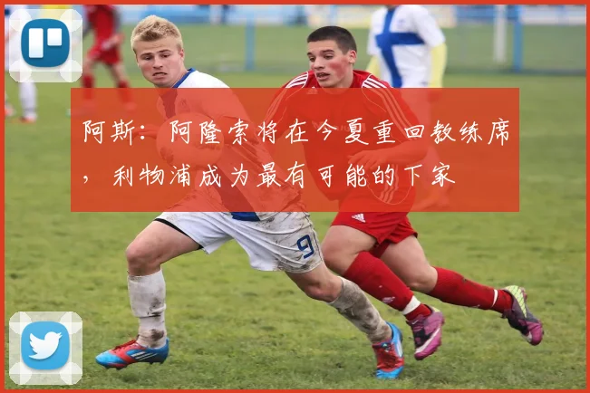 阿斯：阿隆索将在今夏重回教练席，利物浦成为最有可能的下家